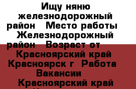 Ищу няню железнодорожный район › Место работы ­ Железнодорожный район › Возраст от ­ 25 - Красноярский край, Красноярск г. Работа » Вакансии   . Красноярский край,Красноярск г.